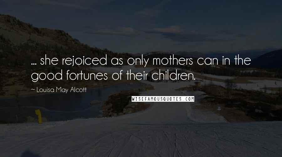 Louisa May Alcott Quotes: ... she rejoiced as only mothers can in the good fortunes of their children.