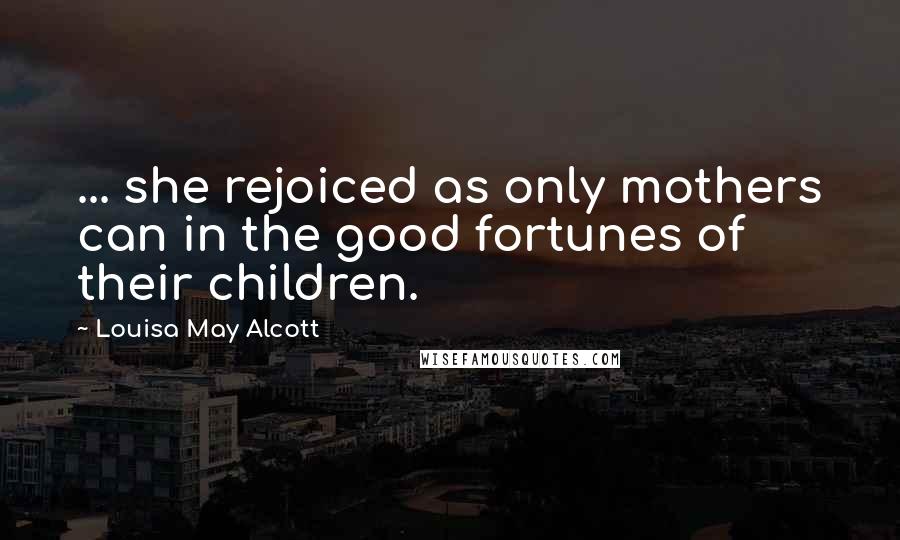 Louisa May Alcott Quotes: ... she rejoiced as only mothers can in the good fortunes of their children.