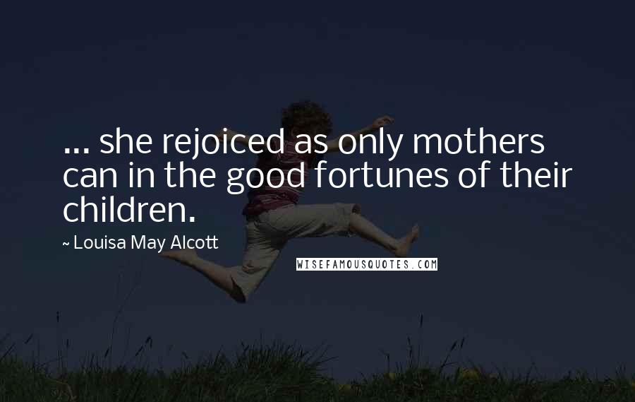 Louisa May Alcott Quotes: ... she rejoiced as only mothers can in the good fortunes of their children.