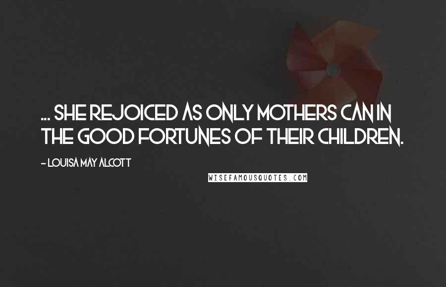 Louisa May Alcott Quotes: ... she rejoiced as only mothers can in the good fortunes of their children.