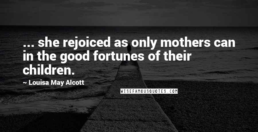 Louisa May Alcott Quotes: ... she rejoiced as only mothers can in the good fortunes of their children.