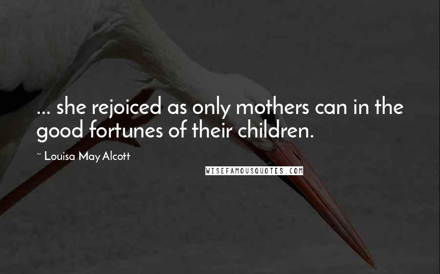 Louisa May Alcott Quotes: ... she rejoiced as only mothers can in the good fortunes of their children.