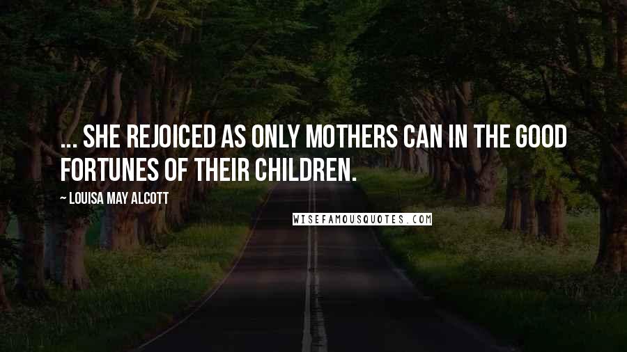 Louisa May Alcott Quotes: ... she rejoiced as only mothers can in the good fortunes of their children.