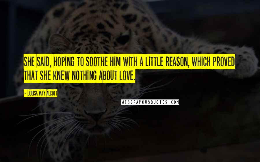 Louisa May Alcott Quotes: She said, hoping to soothe him with a little reason, which proved that she knew nothing about love.