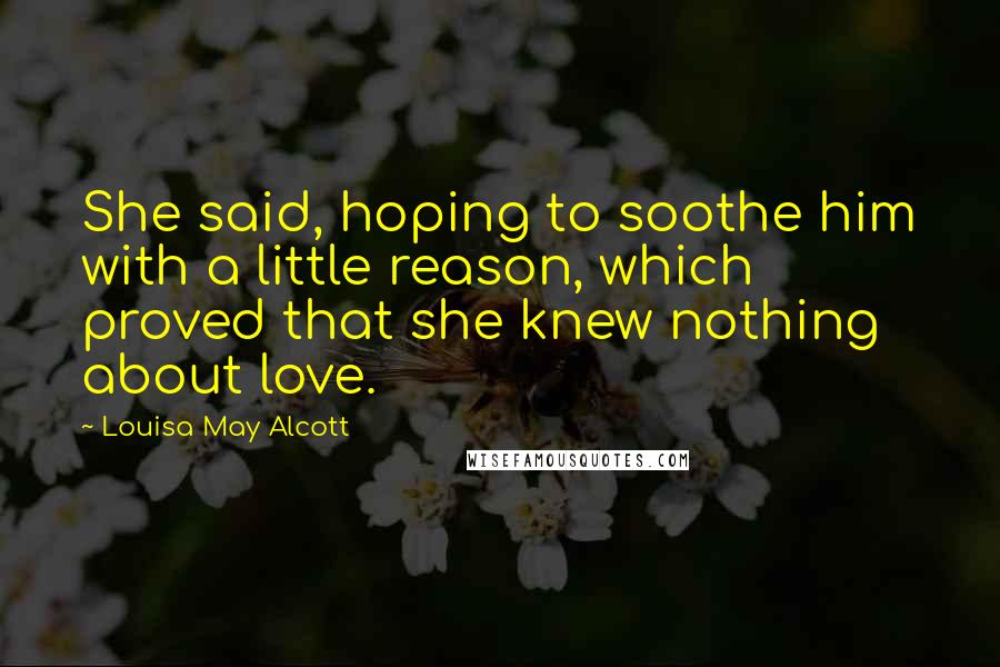 Louisa May Alcott Quotes: She said, hoping to soothe him with a little reason, which proved that she knew nothing about love.