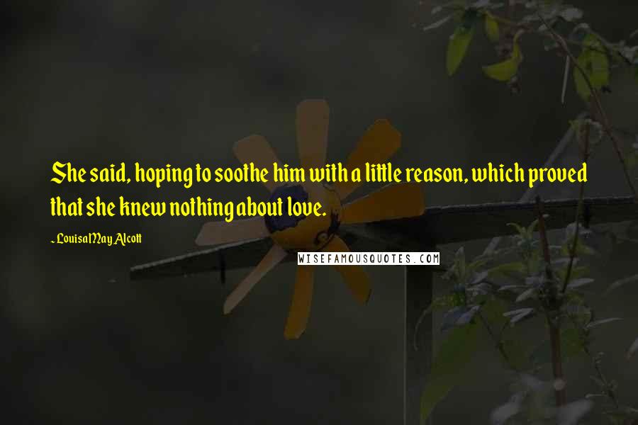 Louisa May Alcott Quotes: She said, hoping to soothe him with a little reason, which proved that she knew nothing about love.