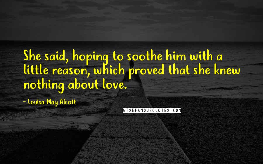 Louisa May Alcott Quotes: She said, hoping to soothe him with a little reason, which proved that she knew nothing about love.