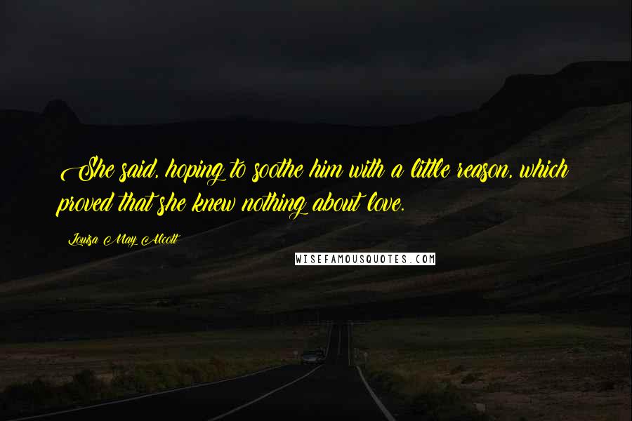 Louisa May Alcott Quotes: She said, hoping to soothe him with a little reason, which proved that she knew nothing about love.