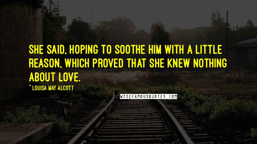 Louisa May Alcott Quotes: She said, hoping to soothe him with a little reason, which proved that she knew nothing about love.