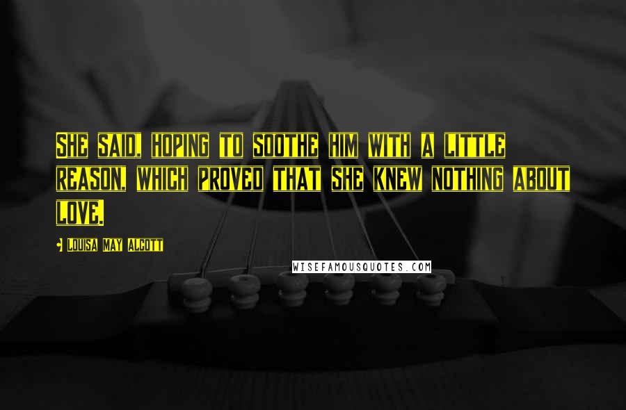 Louisa May Alcott Quotes: She said, hoping to soothe him with a little reason, which proved that she knew nothing about love.