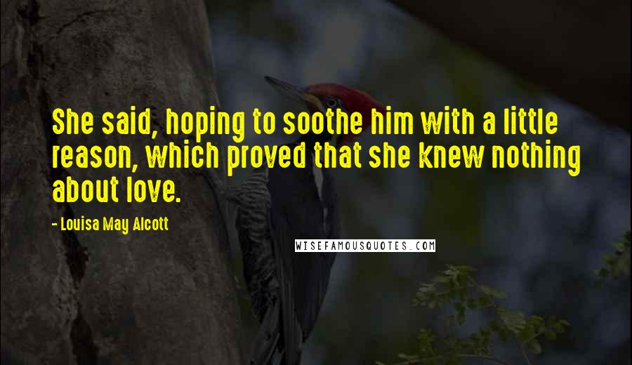 Louisa May Alcott Quotes: She said, hoping to soothe him with a little reason, which proved that she knew nothing about love.