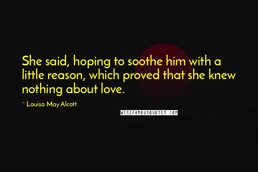 Louisa May Alcott Quotes: She said, hoping to soothe him with a little reason, which proved that she knew nothing about love.