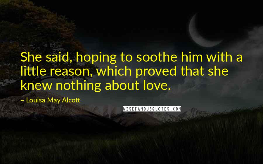 Louisa May Alcott Quotes: She said, hoping to soothe him with a little reason, which proved that she knew nothing about love.