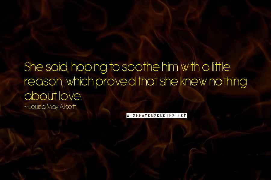 Louisa May Alcott Quotes: She said, hoping to soothe him with a little reason, which proved that she knew nothing about love.