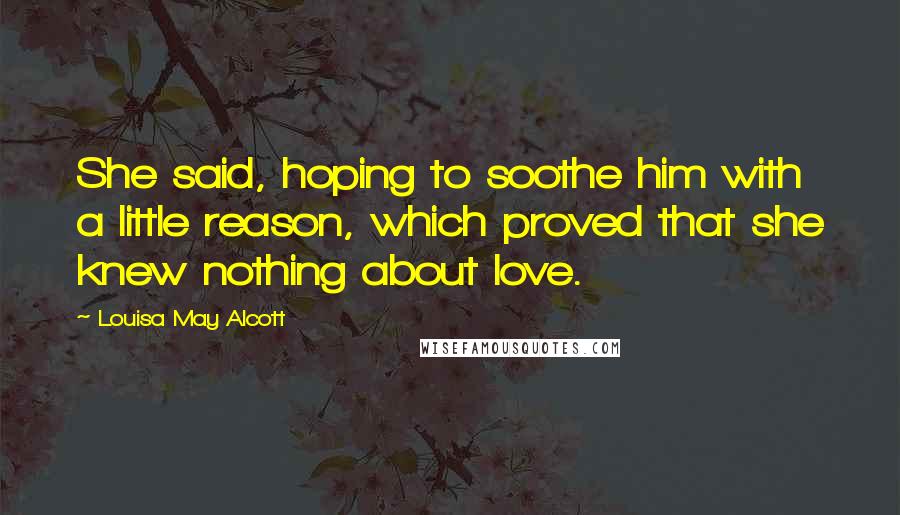 Louisa May Alcott Quotes: She said, hoping to soothe him with a little reason, which proved that she knew nothing about love.
