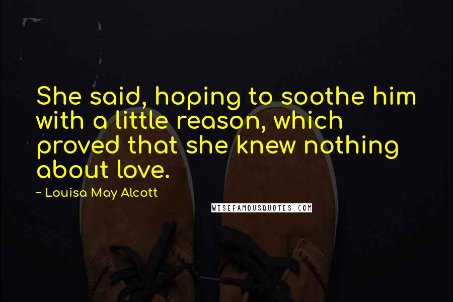 Louisa May Alcott Quotes: She said, hoping to soothe him with a little reason, which proved that she knew nothing about love.