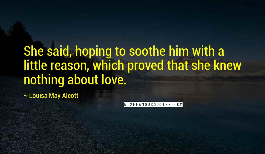 Louisa May Alcott Quotes: She said, hoping to soothe him with a little reason, which proved that she knew nothing about love.