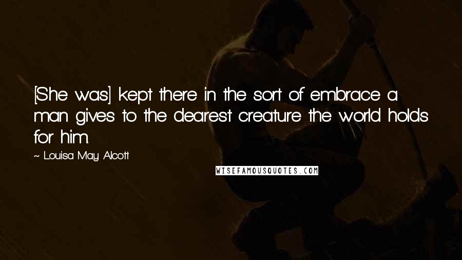 Louisa May Alcott Quotes: [She was] kept there in the sort of embrace a man gives to the dearest creature the world holds for him.