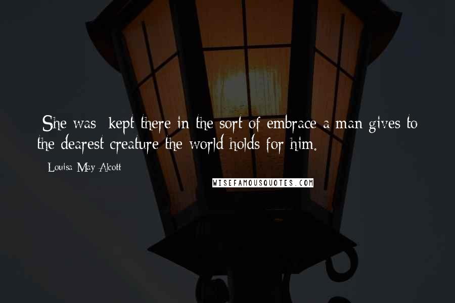 Louisa May Alcott Quotes: [She was] kept there in the sort of embrace a man gives to the dearest creature the world holds for him.