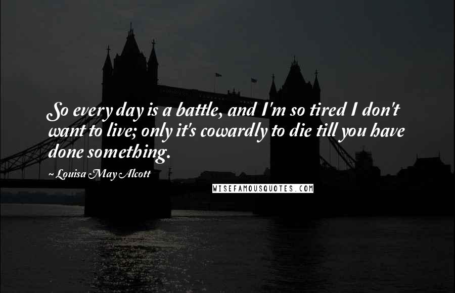 Louisa May Alcott Quotes: So every day is a battle, and I'm so tired I don't want to live; only it's cowardly to die till you have done something.