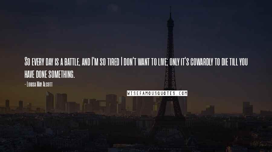 Louisa May Alcott Quotes: So every day is a battle, and I'm so tired I don't want to live; only it's cowardly to die till you have done something.