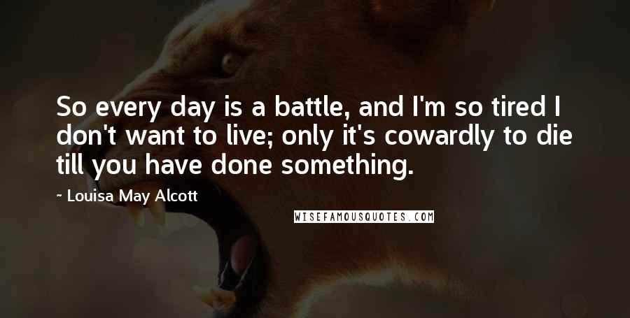 Louisa May Alcott Quotes: So every day is a battle, and I'm so tired I don't want to live; only it's cowardly to die till you have done something.