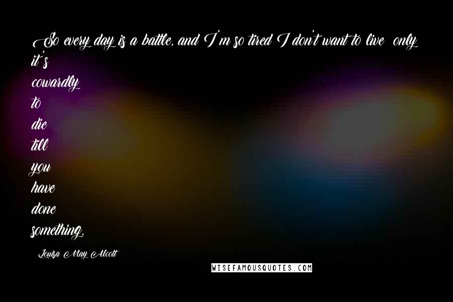 Louisa May Alcott Quotes: So every day is a battle, and I'm so tired I don't want to live; only it's cowardly to die till you have done something.