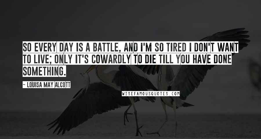 Louisa May Alcott Quotes: So every day is a battle, and I'm so tired I don't want to live; only it's cowardly to die till you have done something.