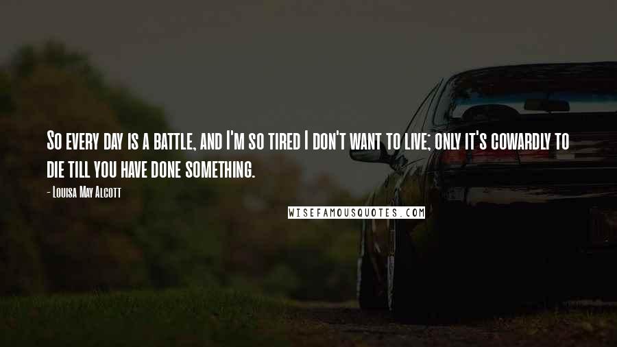 Louisa May Alcott Quotes: So every day is a battle, and I'm so tired I don't want to live; only it's cowardly to die till you have done something.