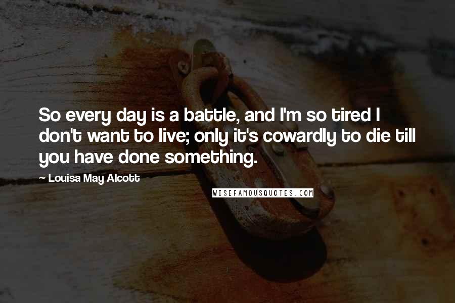 Louisa May Alcott Quotes: So every day is a battle, and I'm so tired I don't want to live; only it's cowardly to die till you have done something.