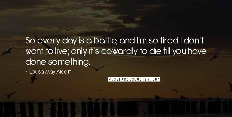 Louisa May Alcott Quotes: So every day is a battle, and I'm so tired I don't want to live; only it's cowardly to die till you have done something.