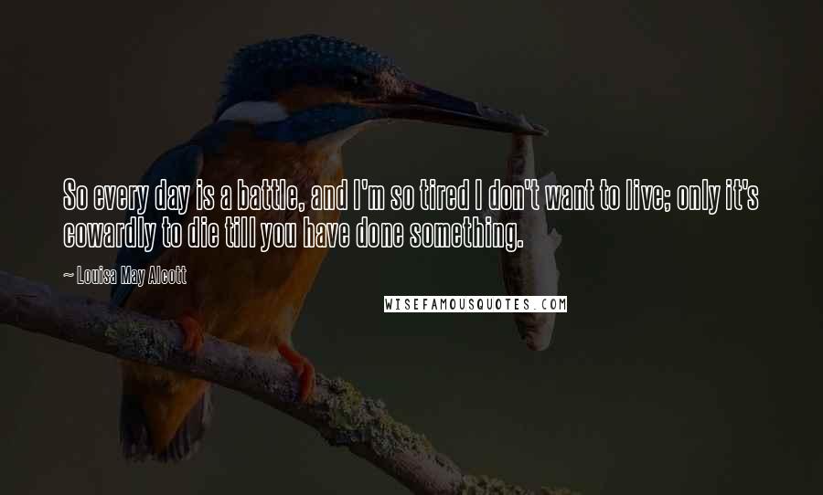 Louisa May Alcott Quotes: So every day is a battle, and I'm so tired I don't want to live; only it's cowardly to die till you have done something.