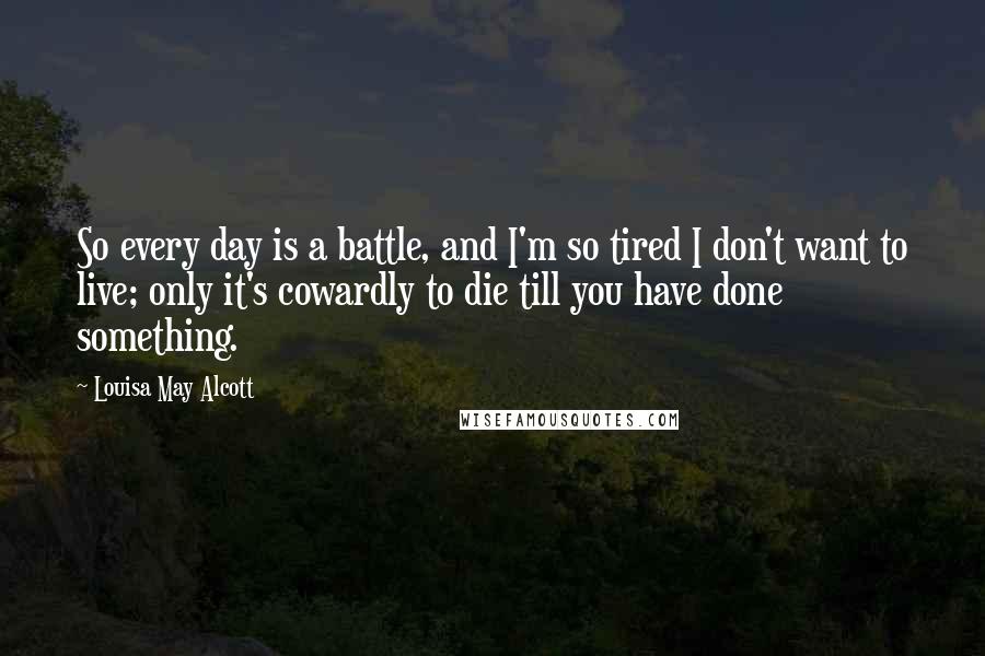 Louisa May Alcott Quotes: So every day is a battle, and I'm so tired I don't want to live; only it's cowardly to die till you have done something.