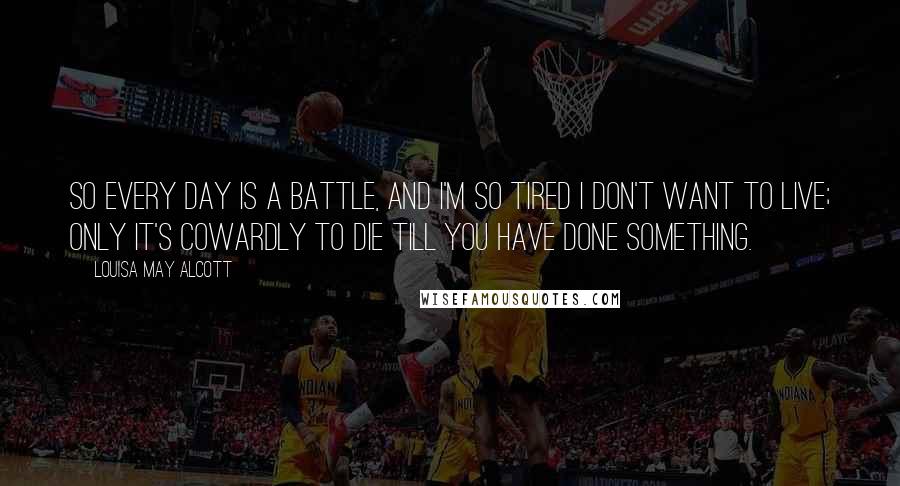 Louisa May Alcott Quotes: So every day is a battle, and I'm so tired I don't want to live; only it's cowardly to die till you have done something.