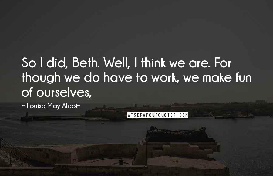 Louisa May Alcott Quotes: So I did, Beth. Well, I think we are. For though we do have to work, we make fun of ourselves,