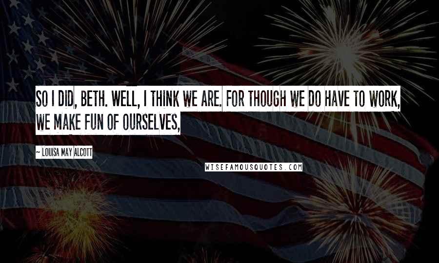 Louisa May Alcott Quotes: So I did, Beth. Well, I think we are. For though we do have to work, we make fun of ourselves,