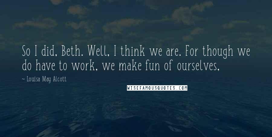 Louisa May Alcott Quotes: So I did, Beth. Well, I think we are. For though we do have to work, we make fun of ourselves,