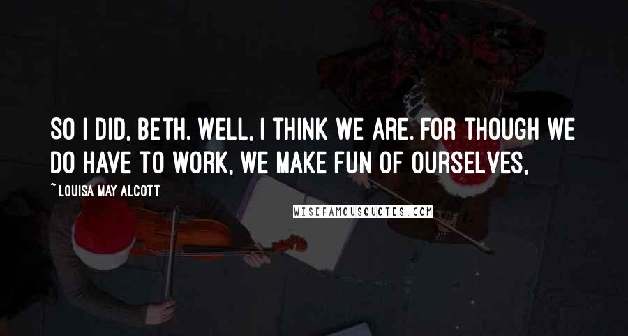 Louisa May Alcott Quotes: So I did, Beth. Well, I think we are. For though we do have to work, we make fun of ourselves,