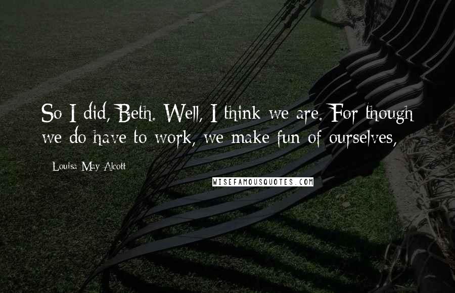 Louisa May Alcott Quotes: So I did, Beth. Well, I think we are. For though we do have to work, we make fun of ourselves,