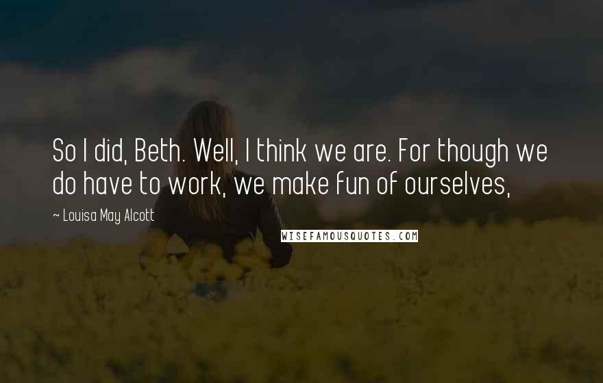 Louisa May Alcott Quotes: So I did, Beth. Well, I think we are. For though we do have to work, we make fun of ourselves,