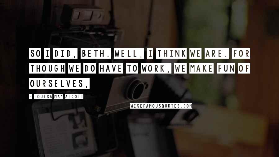 Louisa May Alcott Quotes: So I did, Beth. Well, I think we are. For though we do have to work, we make fun of ourselves,