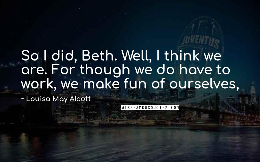 Louisa May Alcott Quotes: So I did, Beth. Well, I think we are. For though we do have to work, we make fun of ourselves,