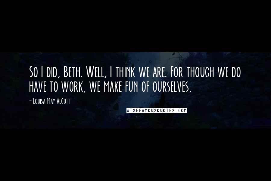 Louisa May Alcott Quotes: So I did, Beth. Well, I think we are. For though we do have to work, we make fun of ourselves,