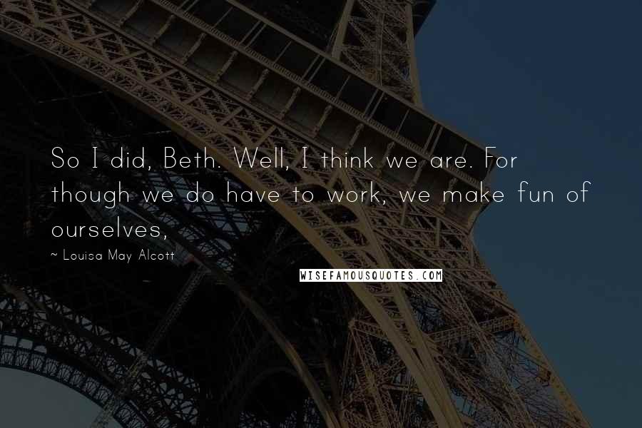 Louisa May Alcott Quotes: So I did, Beth. Well, I think we are. For though we do have to work, we make fun of ourselves,