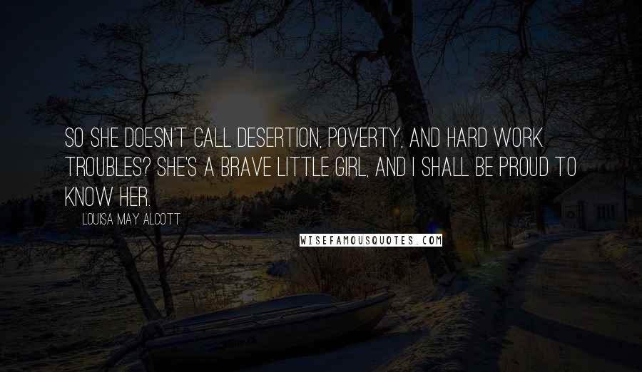 Louisa May Alcott Quotes: So she doesn't call desertion, poverty, and hard work troubles? She's a brave little girl, and I shall be proud to know her.