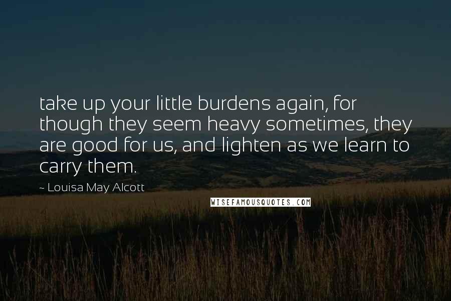 Louisa May Alcott Quotes: take up your little burdens again, for though they seem heavy sometimes, they are good for us, and lighten as we learn to carry them.