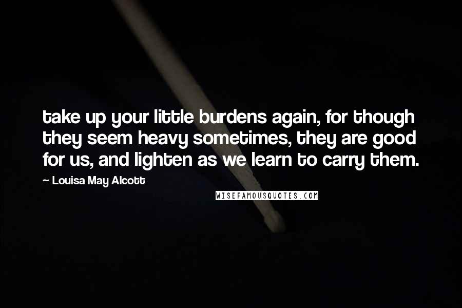 Louisa May Alcott Quotes: take up your little burdens again, for though they seem heavy sometimes, they are good for us, and lighten as we learn to carry them.