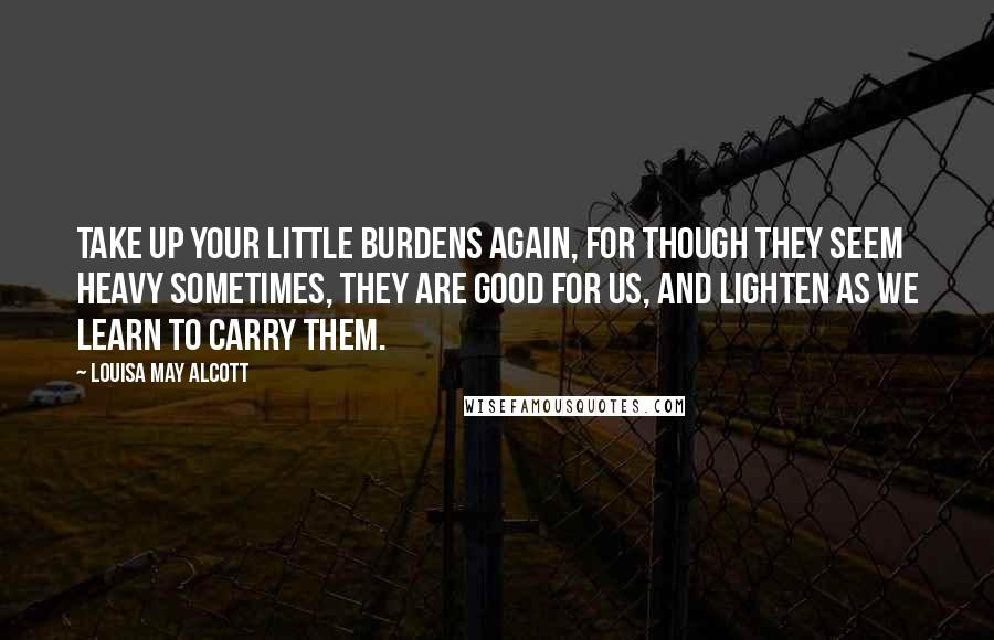 Louisa May Alcott Quotes: take up your little burdens again, for though they seem heavy sometimes, they are good for us, and lighten as we learn to carry them.