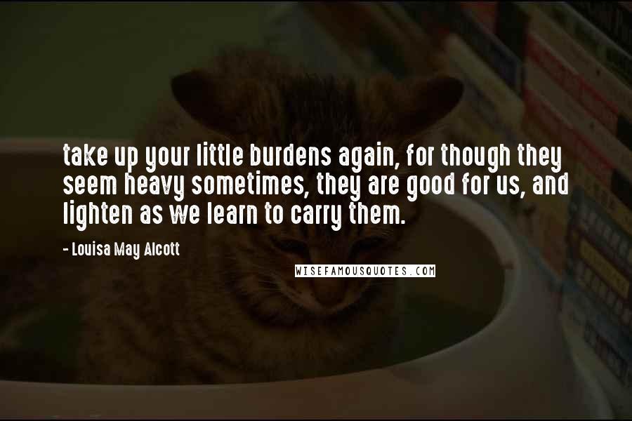 Louisa May Alcott Quotes: take up your little burdens again, for though they seem heavy sometimes, they are good for us, and lighten as we learn to carry them.