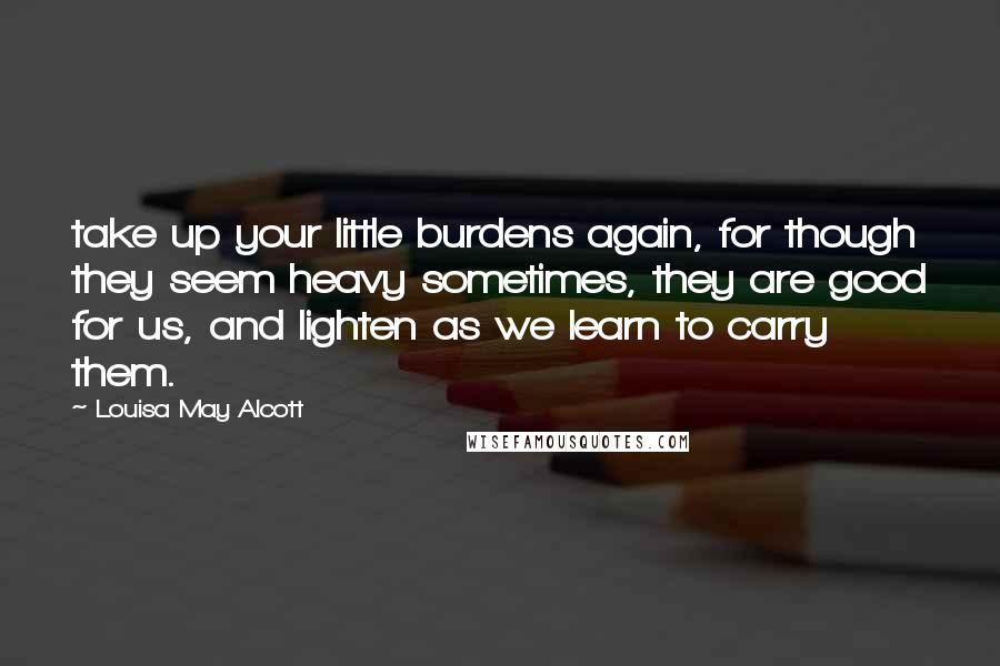 Louisa May Alcott Quotes: take up your little burdens again, for though they seem heavy sometimes, they are good for us, and lighten as we learn to carry them.